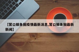 【营口鲅鱼圈疫情最新消息,营口鲅鱼圈最新新闻】