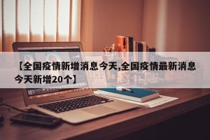 【全国疫情新增消息今天,全国疫情最新消息今天新增20个】