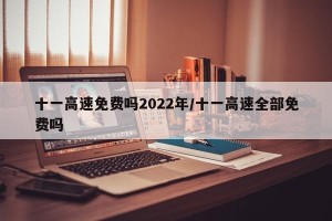 十一高速免费吗2022年/十一高速全部免费吗