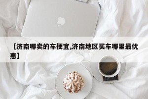 【济南哪卖的车便宜,济南地区买车哪里最优惠】