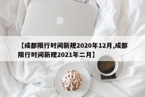 【成都限行时间新规2020年12月,成都限行时间新规2021年二月】