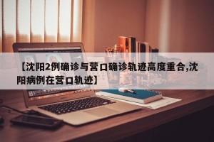 【沈阳2例确诊与营口确诊轨迹高度重合,沈阳病例在营口轨迹】