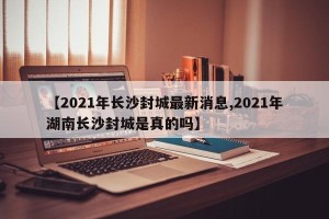 【2021年长沙封城最新消息,2021年湖南长沙封城是真的吗】