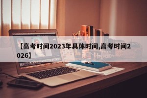 【高考时间2023年具体时间,高考时间2026】
