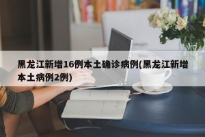 黑龙江新增16例本土确诊病例(黑龙江新增本土病例2例)