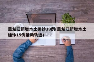 黑龙江新增本土确诊19例(黑龙江新增本土确诊15例活动轨迹)