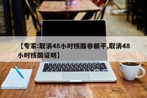 【专家:取消48小时核酸非躺平,取消48小时核酸证明】