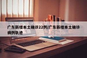 广东新增本土确诊22例/广东新增本土确诊病例轨迹