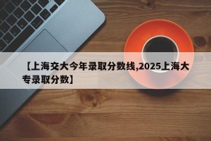 【上海交大今年录取分数线,2025上海大专录取分数】