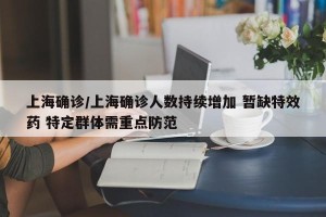 上海确诊/上海确诊人数持续增加 暂缺特效药 特定群体需重点防范