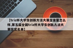 【triz杯大学生创新方法大赛含金量怎么样,第五届全国triz杯大学生创新方法大赛获奖名单】