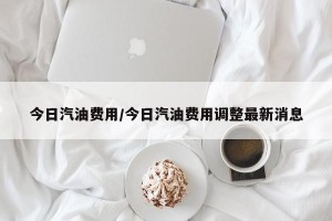 今日汽油费用/今日汽油费用调整最新消息
