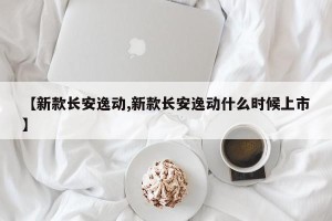 【新款长安逸动,新款长安逸动什么时候上市】