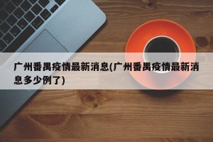 广州番禺疫情最新消息(广州番禺疫情最新消息多少例了)