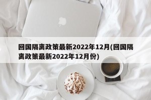 回国隔离政策最新2022年12月(回国隔离政策最新2022年12月份)