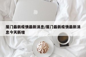 厦门最新疫情最新消息/厦门最新疫情最新消息今天新增