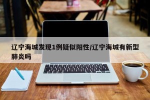 辽宁海城发现1例疑似阳性/辽宁海城有新型肺炎吗
