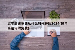 过年高速免费从什么时候开始2024(过年高速何时免费)