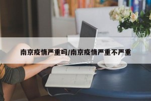 南京疫情严重吗/南京疫情严重不严重