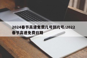 2024春节高速免费几号到几号/2022春节高速免费日期
