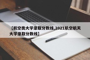【航空类大学录取分数线,2021航空航天大学录取分数线】