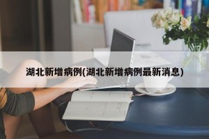 湖北新增病例(湖北新增病例最新消息)