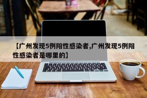 【广州发现5例阳性感染者,广州发现5例阳性感染者是哪里的】