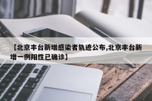 【北京丰台新增感染者轨迹公布,北京丰台新增一例阳性已确诊】