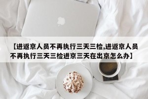 【进返京人员不再执行三天三检,进返京人员不再执行三天三检进京三天在出京怎么办】