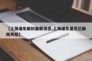 【上海浦东解封最新消息,上海浦东是否已解除风险】