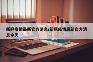 新冠疫情最新官方消息/新冠疫情最新官方消息今天