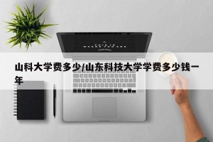山科大学费多少/山东科技大学学费多少钱一年