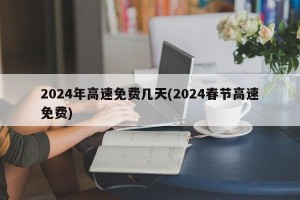 2024年高速免费几天(2024春节高速免费)