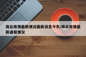 商丘疫情最新情况最新消息今天/商丘疫情最新通报情况