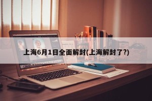 上海6月1日全面解封(上海解封了?)