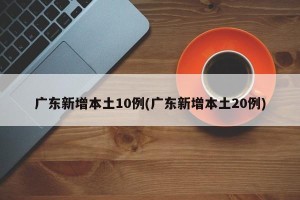 广东新增本土10例(广东新增本土20例)