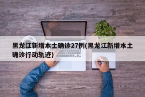 黑龙江新增本土确诊27例(黑龙江新增本土确诊行动轨迹)