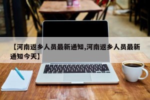 【河南返乡人员最新通知,河南返乡人员最新通知今天】