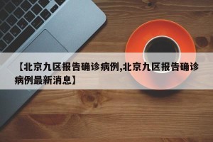 【北京九区报告确诊病例,北京九区报告确诊病例最新消息】