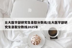 北大医学部研究生录取分数线/北大医学部研究生录取分数线2025年