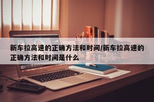新车拉高速的正确方法和时间/新车拉高速的正确方法和时间是什么