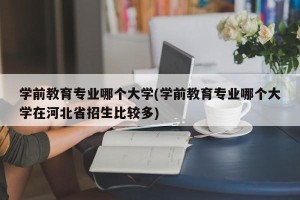 学前教育专业哪个大学(学前教育专业哪个大学在河北省招生比较多)