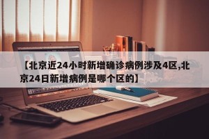 【北京近24小时新增确诊病例涉及4区,北京24日新增病例是哪个区的】