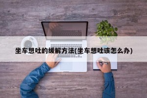坐车想吐的缓解方法(坐车想吐该怎么办)