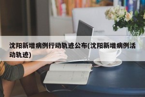 沈阳新增病例行动轨迹公布(沈阳新增病例活动轨迹)