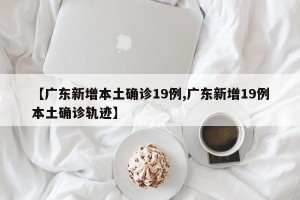 【广东新增本土确诊19例,广东新增19例本土确诊轨迹】