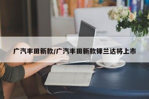 广汽丰田新款/广汽丰田新款锋兰达将上市