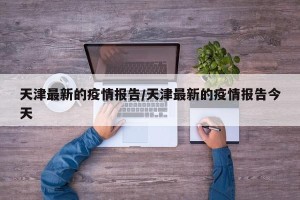 天津最新的疫情报告/天津最新的疫情报告今天