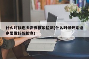 什么时候返乡需要核酸检测(什么时候开始返乡要做核酸检查)