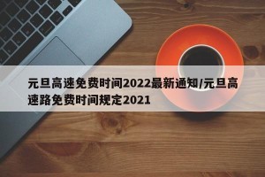 元旦高速免费时间2022最新通知/元旦高速路免费时间规定2021